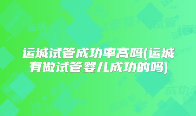运城试管成功率高吗(运城有做试管婴儿成功的吗)