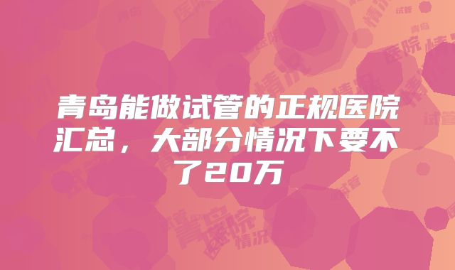 青岛能做试管的正规医院汇总,大部分情况下要不了20万