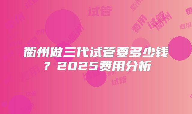 衢州做三代试管要多少钱？2025费用分析