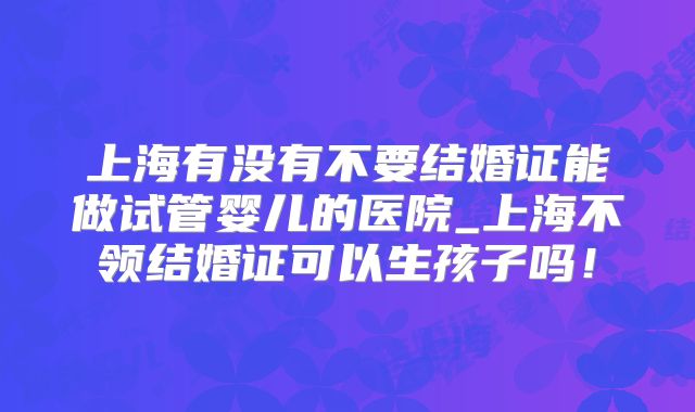 上海有没有不要结婚证能做试管婴儿的医院_上海不领结婚证可以生孩子吗！