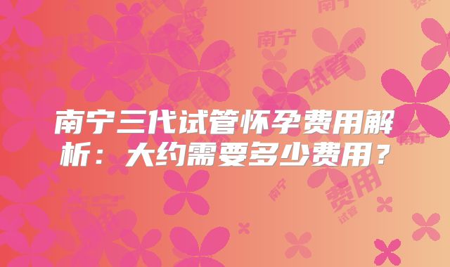 南宁三代试管怀孕费用解析：大约需要多少费用？