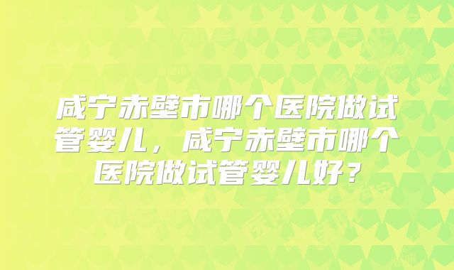 咸宁赤壁市哪个医院做试管婴儿，咸宁赤壁市哪个医院做试管婴儿好？