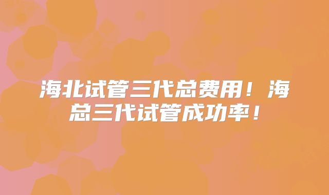 海北试管三代总费用！海总三代试管成功率！
