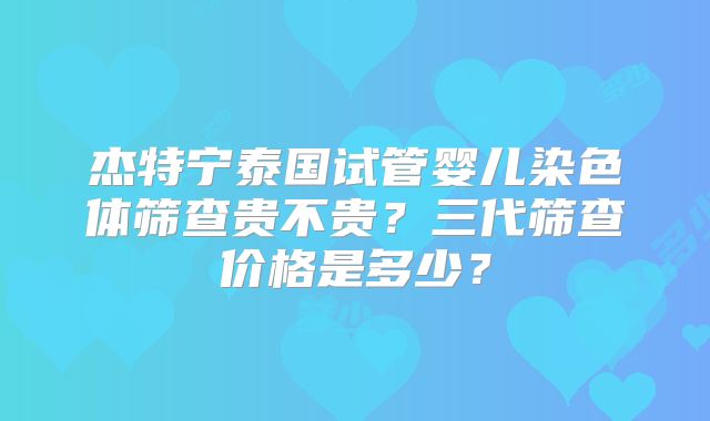 杰特宁泰国试管婴儿染色体筛查贵不贵？三代筛查价格是多少？