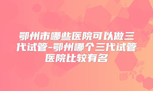 鄂州市哪些医院可以做三代试管-鄂州哪个三代试管医院比较有名