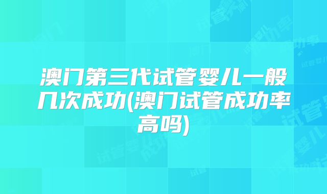 澳门第三代试管婴儿一般几次成功(澳门试管成功率高吗)