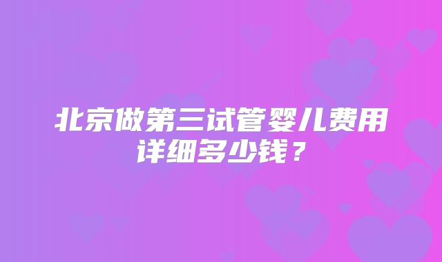 北京做第三试管婴儿费用详细多少钱？
