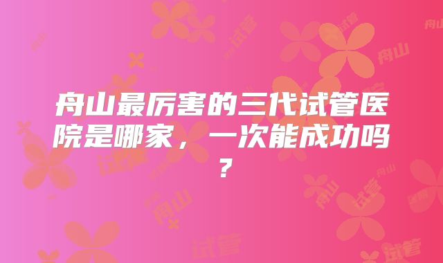 舟山最厉害的三代试管医院是哪家,一次能成功吗?