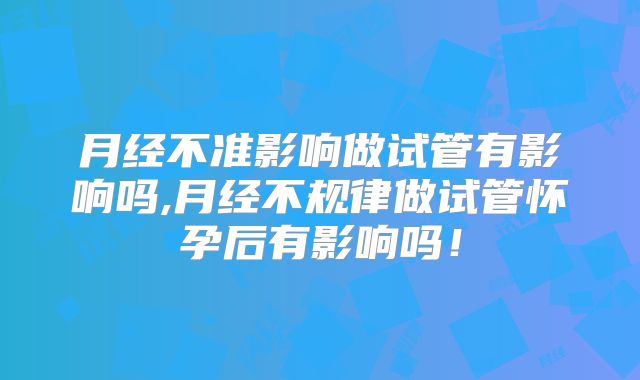 月经不准影响做试管有影响吗,月经不规律做试管怀孕后有影响吗！