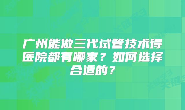 广州能做三代试管技术得医院都有哪家？如何选择合适的？