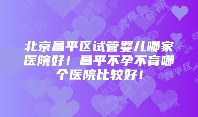 北京昌平区试管婴儿哪家医院好！昌平不孕不育哪个医院比较好！