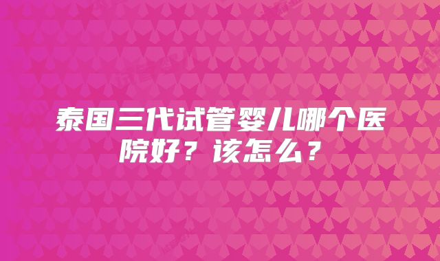 泰国三代试管婴儿哪个医院好？该怎么？