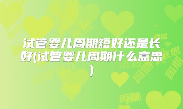 试管婴儿周期短好还是长好(试管婴儿周期什么意思)