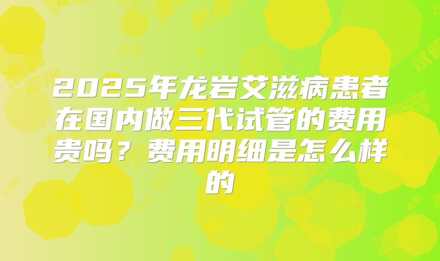 2025年龙岩艾滋病患者在国内做三代试管的费用贵吗？费用明细是怎么样的
