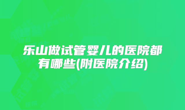 乐山做试管婴儿的医院都有哪些(附医院介绍)