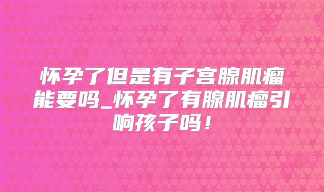怀孕了但是有子宫腺肌瘤能要吗_怀孕了有腺肌瘤引响孩子吗！