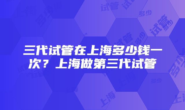 三代试管在上海多少钱一次?上海做第三代试管