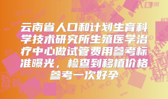 云南省人口和计划生育科学技术研究所生殖医学治疗中心做试管费用参考标准曝光,检查到移植价格参考一次好孕