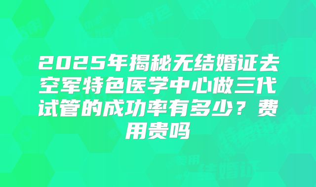 2025年揭秘无结婚证去空军特色医学中心做三代试管的成功率有多少?费用贵吗
