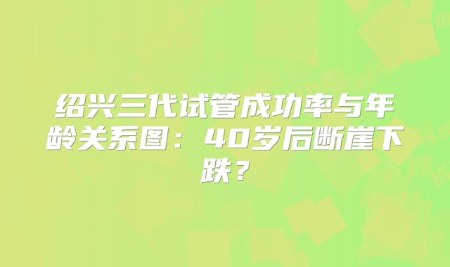 绍兴三代试管成功率与年龄关系图:40岁后断崖下跌?