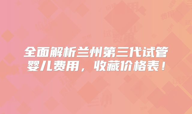 全面解析兰州第三代试管婴儿费用，收藏价格表！
