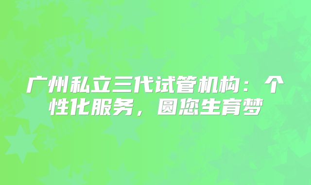 广州私立三代试管机构:个性化服务,圆您生育梦