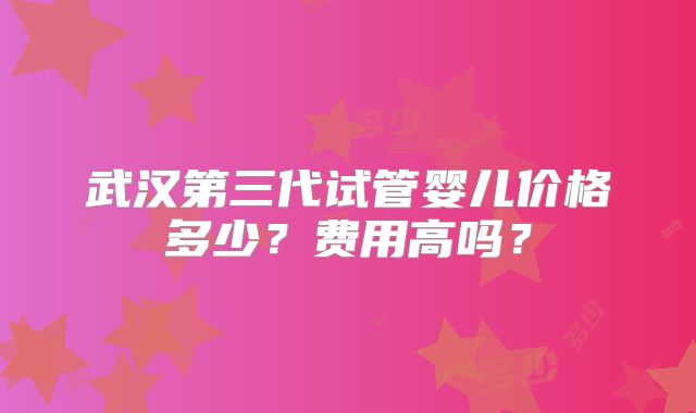 武汉第三代试管婴儿价格多少？费用高吗？