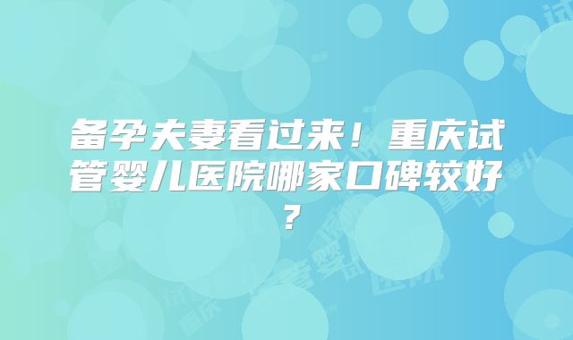 备孕夫妻看过来!重庆试管婴儿医院哪家口碑较好?