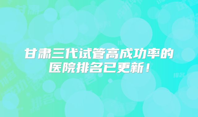 甘肃三代试管高成功率的医院排名已更新！