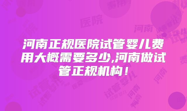 河南正规医院试管婴儿费用大概需要多少,河南做试管正规机构！