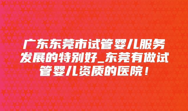 广东东莞市试管婴儿服务发展的特别好_东莞有做试管婴儿资质的医院！