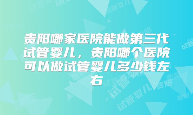 贵阳哪家医院能做第三代试管婴儿，贵阳哪个医院可以做试管婴儿多少钱左右