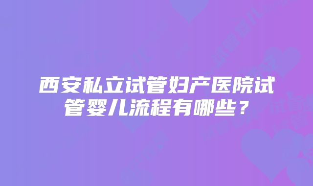 西安私立试管妇产医院试管婴儿流程有哪些？