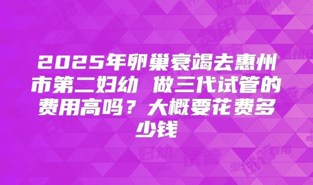 2025年卵巢衰竭去惠州市第二妇幼 做三代试管的费用高吗?大概要花费多少钱