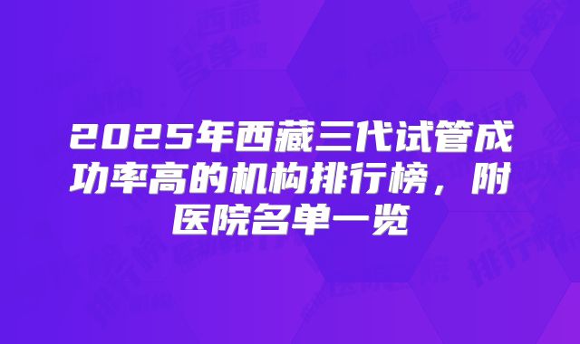 2025年西藏三代试管成功率高的机构排行榜，附医院名单一览