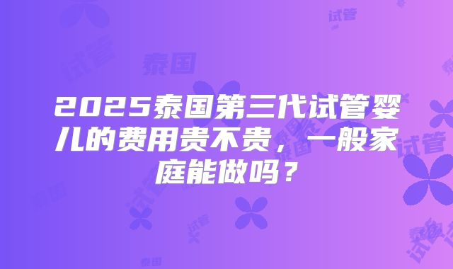 2025泰国第三代试管婴儿的费用贵不贵，一般家庭能做吗？