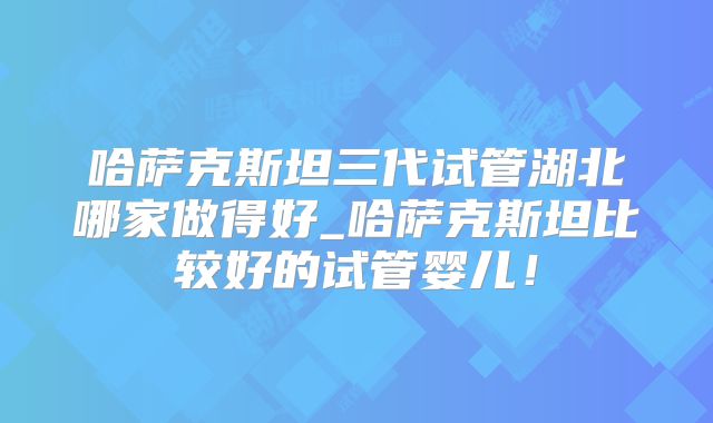 哈萨克斯坦三代试管湖北哪家做得好_哈萨克斯坦比较好的试管婴儿！