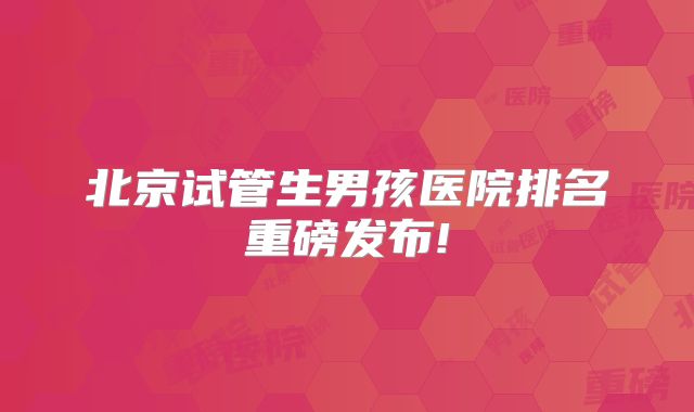 北京试管生男孩医院排名重磅发布!