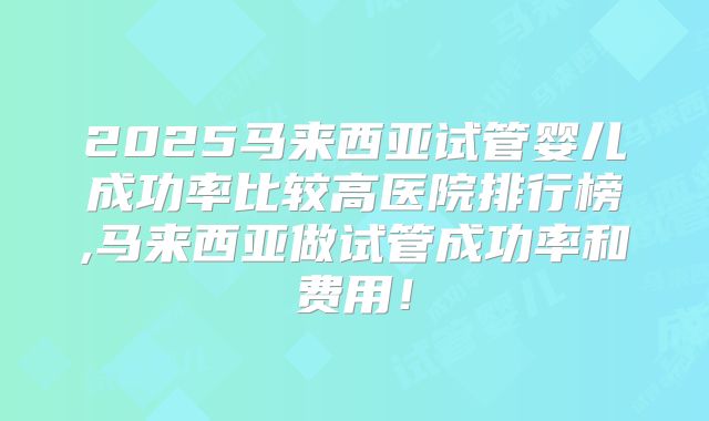 2025马来西亚试管婴儿成功率比较高医院排行榜,马来西亚做试管成功率和费用！