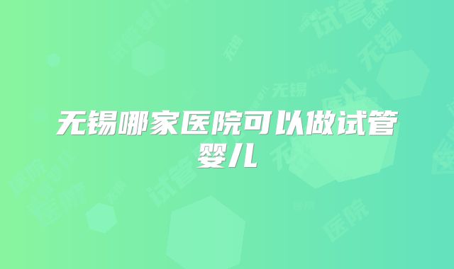 无锡哪家医院可以做试管婴儿