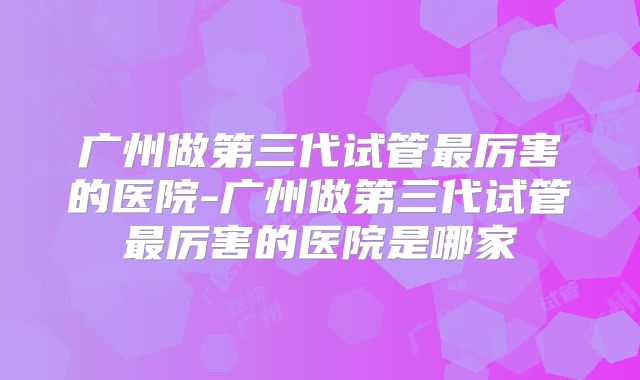 广州做第三代试管最厉害的医院-广州做第三代试管最厉害的医院是哪家