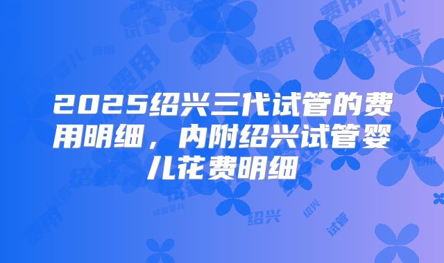 2025绍兴三代试管的费用明细，内附绍兴试管婴儿花费明细