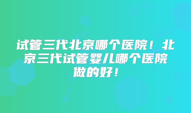 试管三代北京哪个医院!北京三代试管婴儿哪个医院做的好!