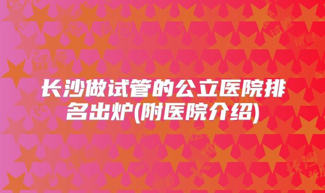 长沙做试管的公立医院排名出炉(附医院介绍)