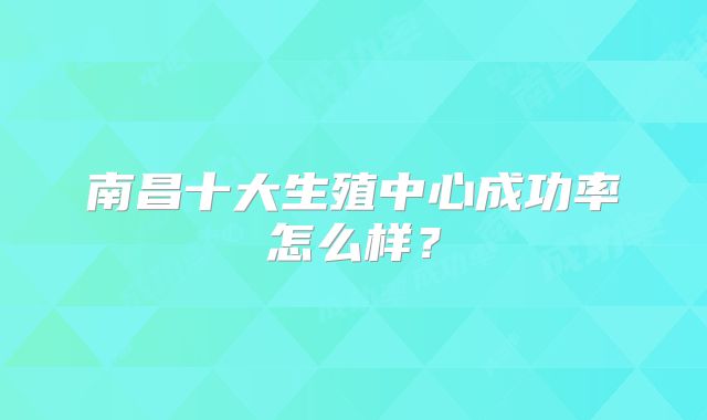 南昌十大生殖中心成功率怎么样?