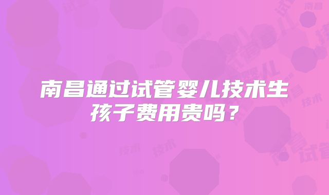 南昌通过试管婴儿技术生孩子费用贵吗？