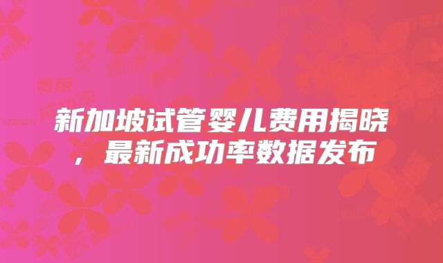 新加坡试管婴儿费用揭晓，最新成功率数据发布