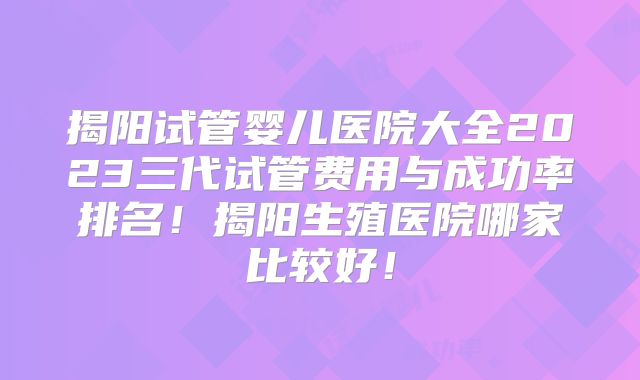 揭阳试管婴儿医院大全2023三代试管费用与成功率排名!揭阳生殖医院哪家比较好!
