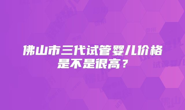佛山市三代试管婴儿价格是不是很高？