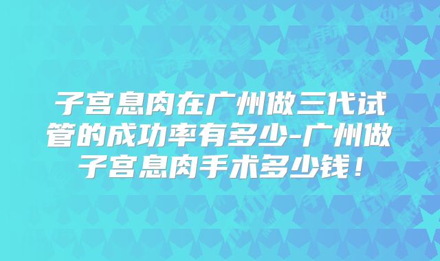 子宫息肉在广州做三代试管的成功率有多少-广州做子宫息肉手术多少钱!